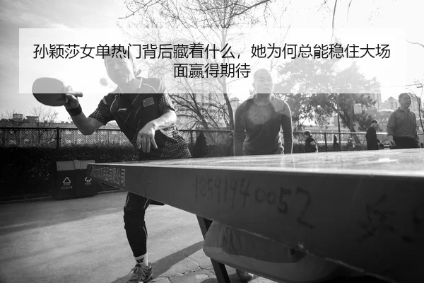 孙颖莎女单热门背后藏着什么，她为何总能稳住大场面赢得期待
